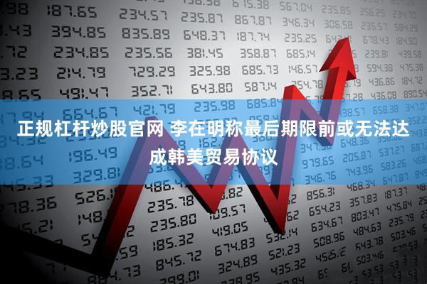 正规杠杆炒股官网 李在明称最后期限前或无法达成韩美贸易协议