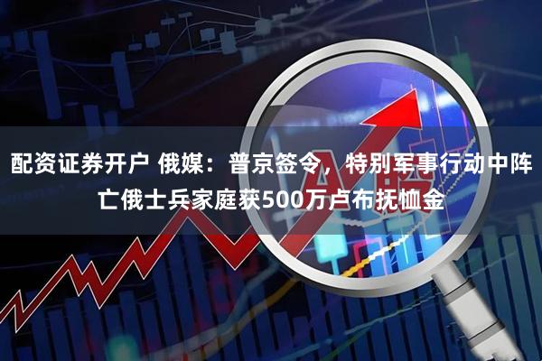 配资证券开户 俄媒：普京签令，特别军事行动中阵亡俄士兵家庭获500万卢布抚恤金