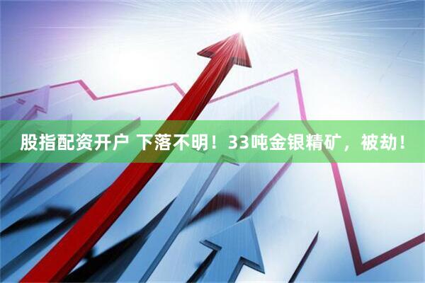 股指配资开户 下落不明！33吨金银精矿，被劫！