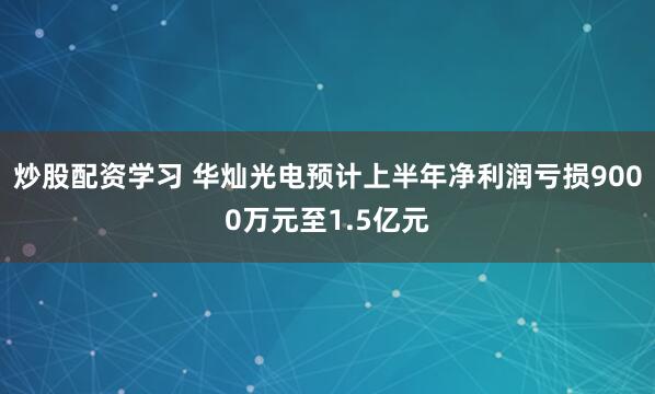 炒股配资学习 华灿光电预计上半年净利润亏损9000万元至1.5亿元