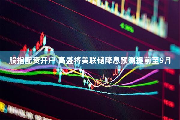 股指配资开户 高盛将美联储降息预测提前至9月