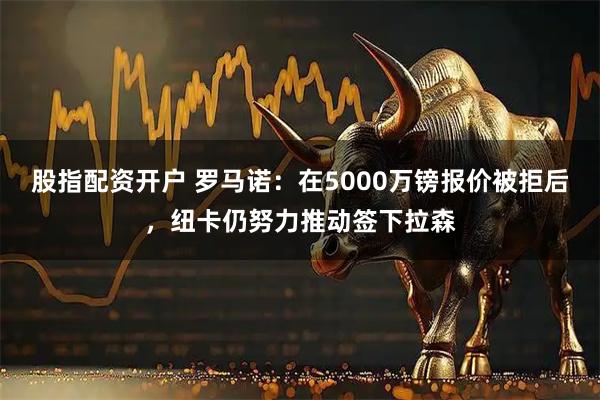 股指配资开户 罗马诺：在5000万镑报价被拒后，纽卡仍努力推动签下拉森
