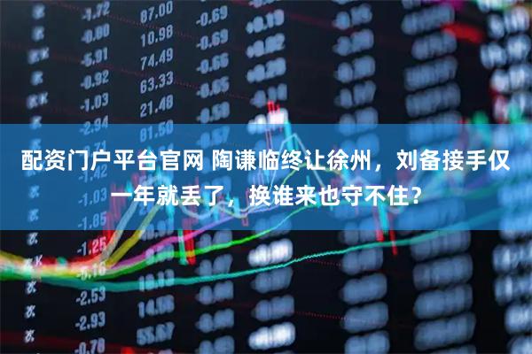 配资门户平台官网 陶谦临终让徐州，刘备接手仅一年就丢了，换谁来也守不住？