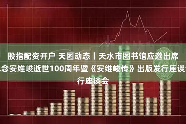 股指配资开户 天图动态丨天水市图书馆应邀出席纪念安维峻逝世100周年暨《安维峻传》出版发行座谈会