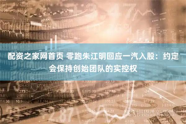 配资之家网首页 零跑朱江明回应一汽入股：约定会保持创始团队的实控权
